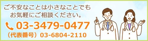 ご不安なことは小さなことでもお気軽にご相談ください。03-3479-0477 （代表番号）03-6804-2110